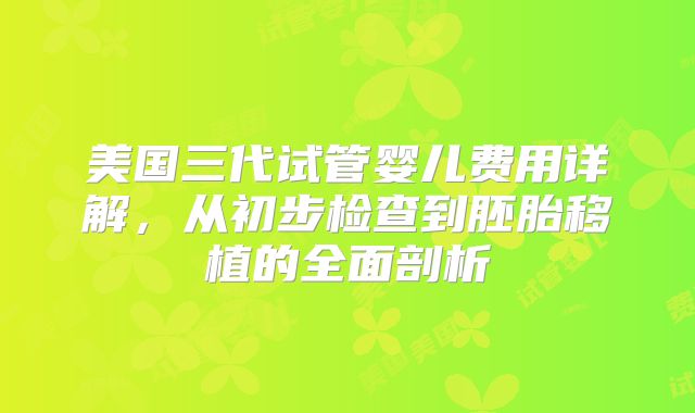 美国三代试管婴儿费用详解，从初步检查到胚胎移植的全面剖析