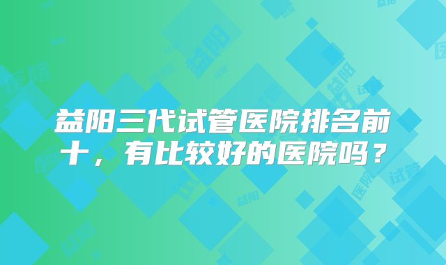 益阳三代试管医院排名前十，有比较好的医院吗？