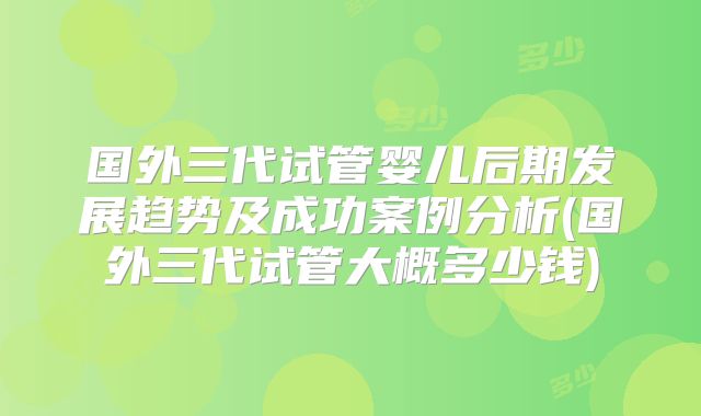 国外三代试管婴儿后期发展趋势及成功案例分析(国外三代试管大概多少钱)