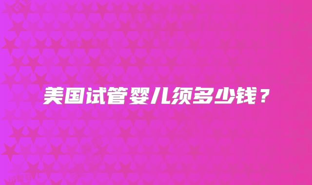 美国试管婴儿须多少钱?