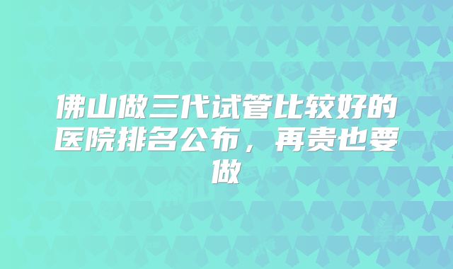 佛山做三代试管比较好的医院排名公布，再贵也要做