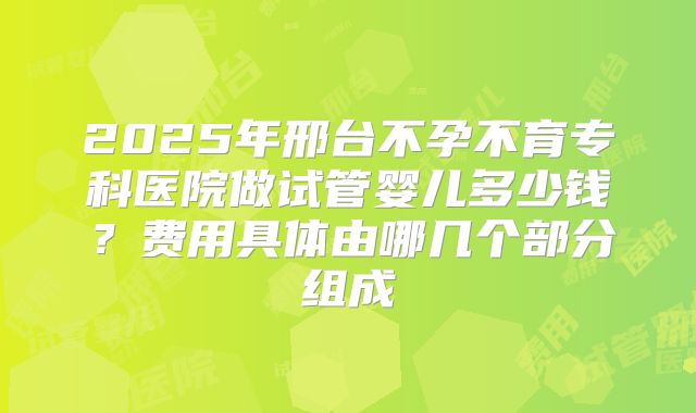 2025年邢台不孕不育专科医院做试管婴儿多少钱？费用具体由哪几个部分组成