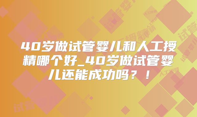 40岁做试管婴儿和人工授精哪个好_40岁做试管婴儿还能成功吗？！