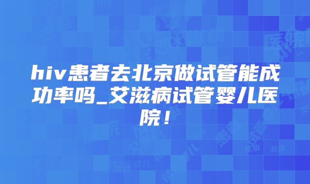 hiv患者去北京做试管能成功率吗_艾滋病试管婴儿医院！