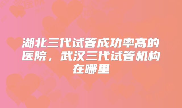 湖北三代试管成功率高的医院，武汉三代试管机构在哪里
