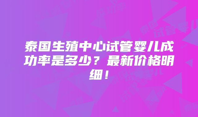 泰国生殖中心试管婴儿成功率是多少？最新价格明细！