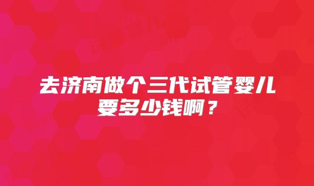 去济南做个三代试管婴儿要多少钱啊？