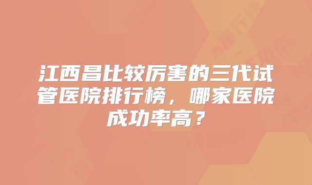 江西昌比较厉害的三代试管医院排行榜,哪家医院成功率高?