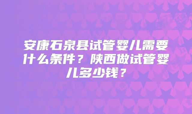 安康石泉县试管婴儿需要什么条件？陕西做试管婴儿多少钱？