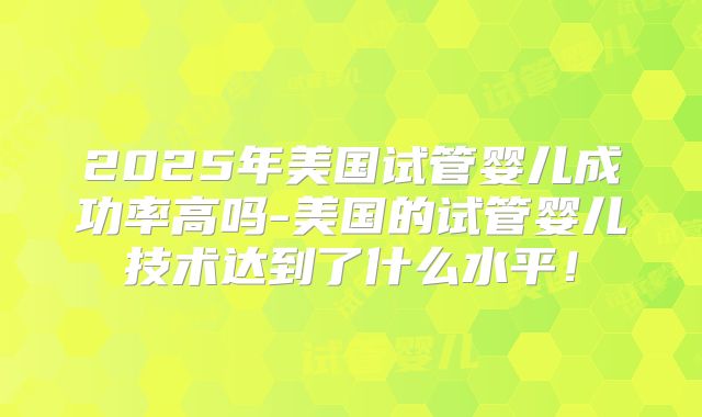2025年美国试管婴儿成功率高吗-美国的试管婴儿技术达到了什么水平！