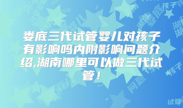 娄底三代试管婴儿对孩子有影响吗内附影响问题介绍,湖南哪里可以做三代试管！