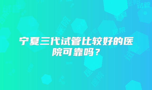 宁夏三代试管比较好的医院可靠吗？