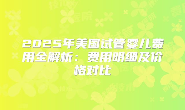 2025年美国试管婴儿费用全解析：费用明细及价格对比