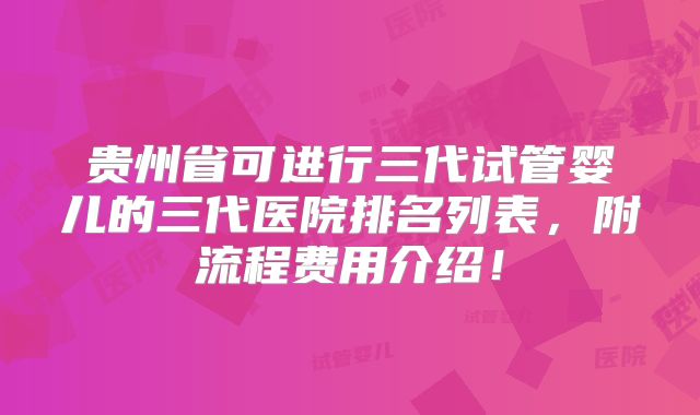 贵州省可进行三代试管婴儿的三代医院排名列表，附流程费用介绍！