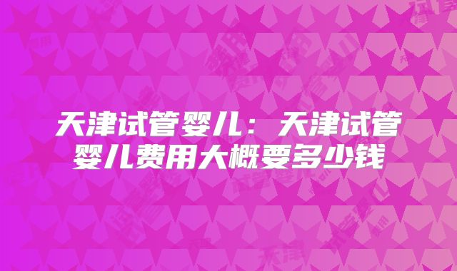 天津试管婴儿:天津试管婴儿费用大概要多少钱