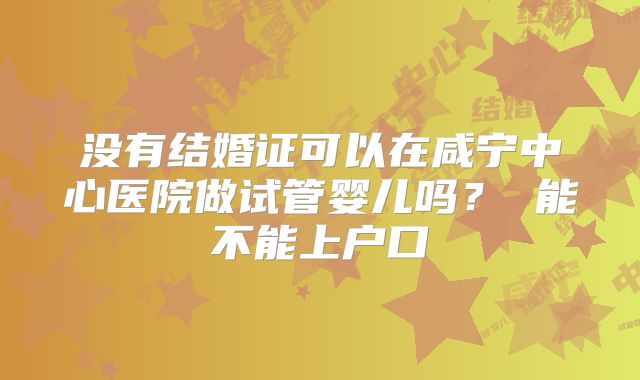 没有结婚证可以在咸宁中心医院做试管婴儿吗？ 能不能上户口