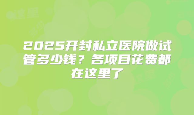 2025开封私立医院做试管多少钱？各项目花费都在这里了