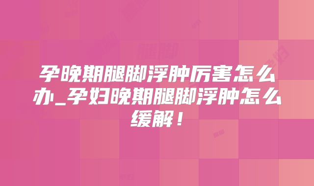 孕晚期腿脚浮肿厉害怎么办_孕妇晚期腿脚浮肿怎么缓解！