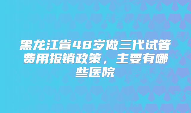 黑龙江省48岁做三代试管费用报销政策，主要有哪些医院