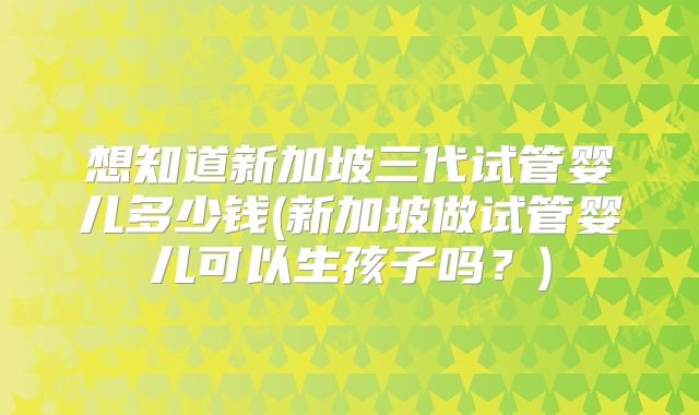 想知道新加坡三代试管婴儿多少钱(新加坡做试管婴儿可以生孩子吗？)