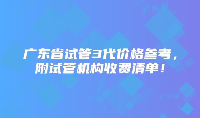 广东省试管3代价格参考，附试管机构收费清单！