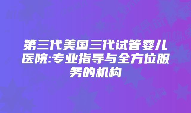 第三代美国三代试管婴儿医院:专业指导与全方位服务的机构