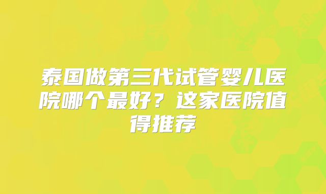 泰国做第三代试管婴儿医院哪个最好？这家医院值得推荐