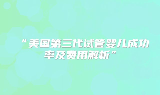 “美国第三代试管婴儿成功率及费用解析”