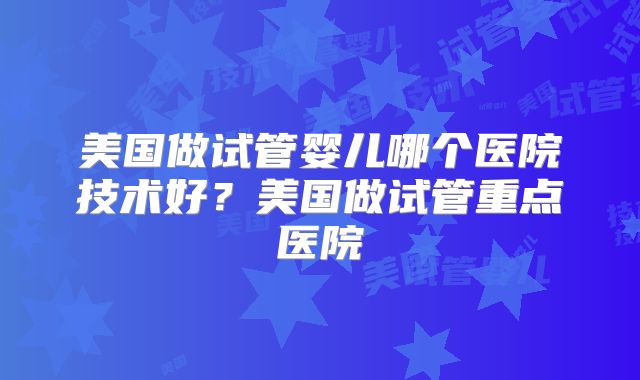 美国做试管婴儿哪个医院技术好？美国做试管重点医院