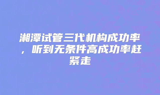 湘潭试管三代机构成功率，听到无条件高成功率赶紧走