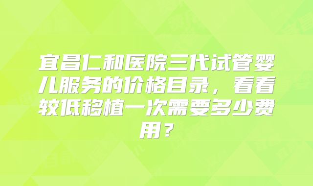 宜昌仁和医院三代试管婴儿服务的价格目录，看看较低移植一次需要多少费用？