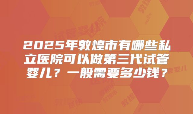 2025年敦煌市有哪些私立医院可以做第三代试管婴儿？一般需要多少钱？