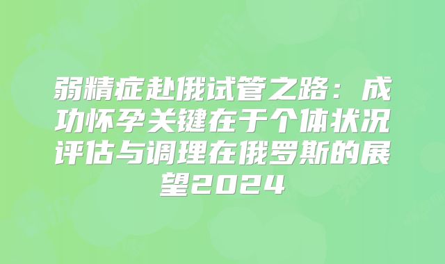 弱精症赴俄试管之路：成功怀孕关键在于个体状况评估与调理在俄罗斯的展望2024