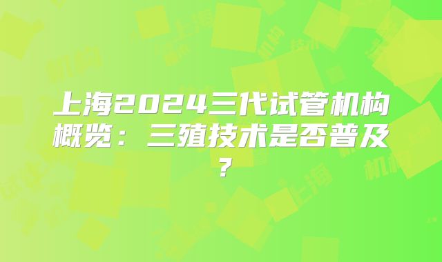 上海2024三代试管机构概览：三殖技术是否普及？