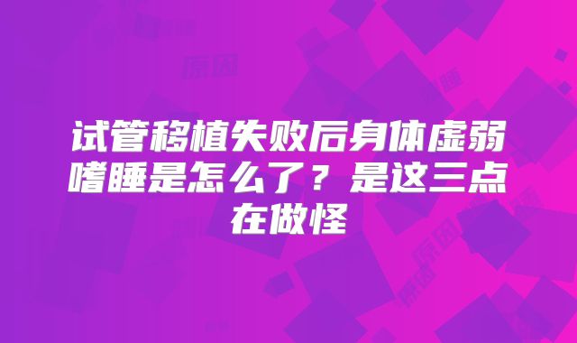 试管移植失败后身体虚弱嗜睡是怎么了？是这三点在做怪