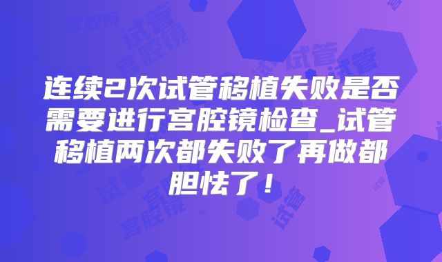 连续2次试管移植失败是否需要进行宫腔镜检查_试管移植两次都失败了再做都胆怯了!
