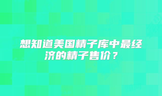 想知道美国精子库中最经济的精子售价？