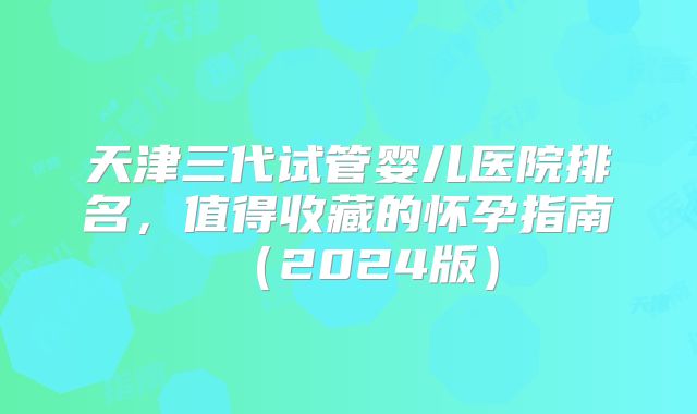 天津三代试管婴儿医院排名,值得收藏的怀孕指南(2024版)
