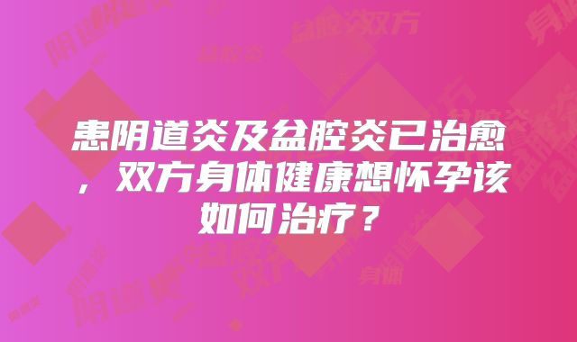 患阴道炎及盆腔炎已治愈，双方身体健康想怀孕该如何治疗？