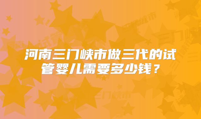 河南三门峡市做三代的试管婴儿需要多少钱？