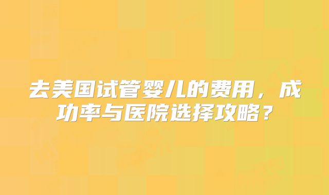 去美国试管婴儿的费用，成功率与医院选择攻略？