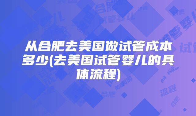 从合肥去美国做试管成本多少(去美国试管婴儿的具体流程)