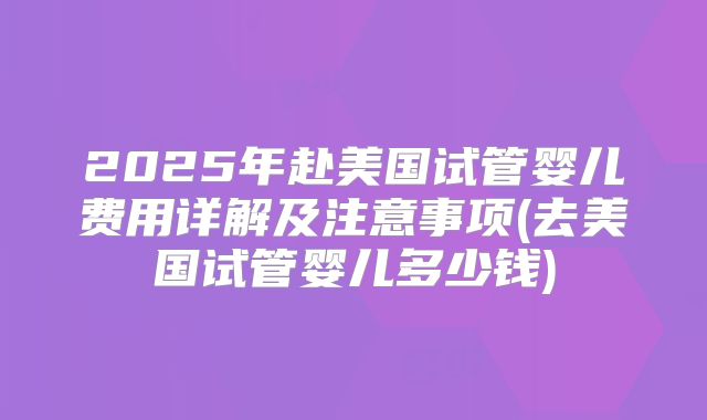 2025年赴美国试管婴儿费用详解及注意事项(去美国试管婴儿多少钱)