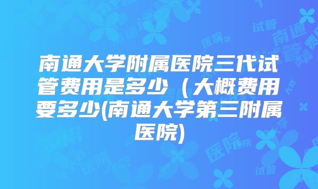 南通大学附属医院三代试管费用是多少（大概费用要多少(南通大学第三附属医院)
