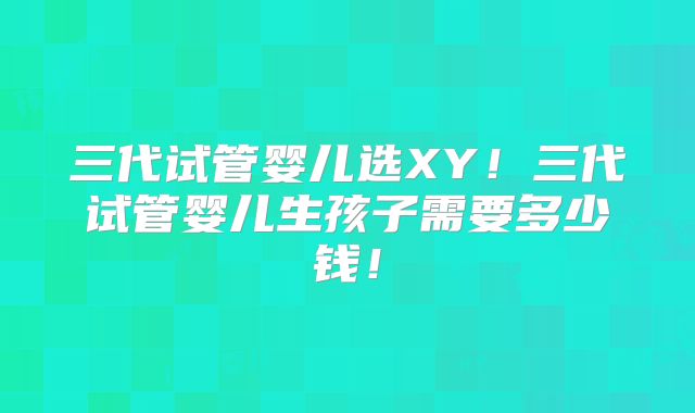 三代试管婴儿选XY！三代试管婴儿生孩子需要多少钱！