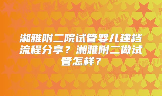 湘雅附二院试管婴儿建档流程分享？湘雅附二做试管怎样？