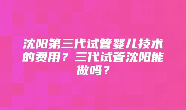 沈阳第三代试管婴儿技术的费用？三代试管沈阳能做吗？