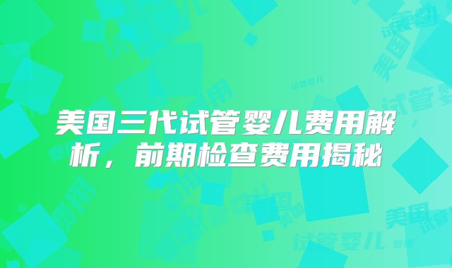 美国三代试管婴儿费用解析，前期检查费用揭秘