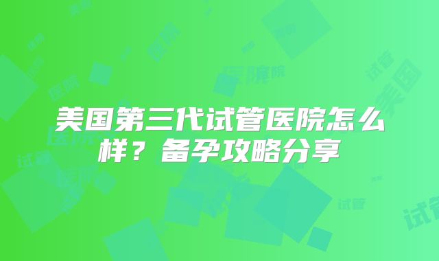 美国第三代试管医院怎么样？备孕攻略分享