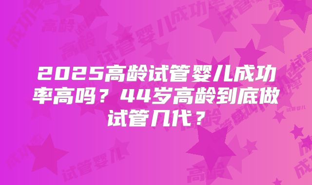 2025高龄试管婴儿成功率高吗?44岁高龄到底做试管几代?